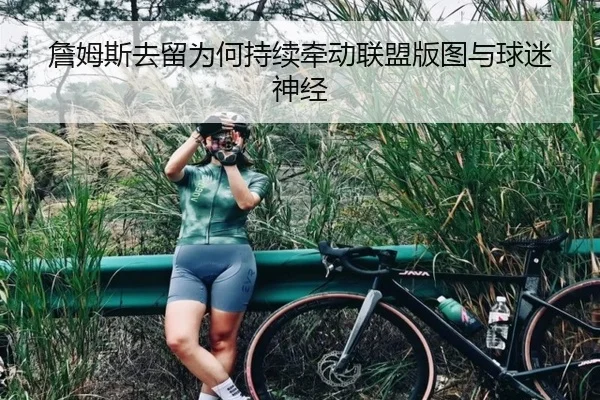 詹姆斯去留为何持续牵动联盟版图与球迷神经
